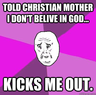 TOLD CHRISTIAN MOTHER I DON'T BELIVE IN GOD... KICKS ME OUT.  LIfe is Confusing