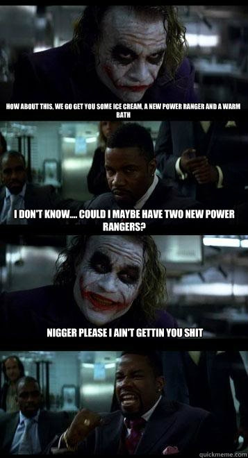 how about this, we go get you some ice cream, a new power ranger and a warm bath i don't know.... could i maybe have two new power rangers? nigger please i ain't gettin you shit - how about this, we go get you some ice cream, a new power ranger and a warm bath i don't know.... could i maybe have two new power rangers? nigger please i ain't gettin you shit  Joker with Black guy