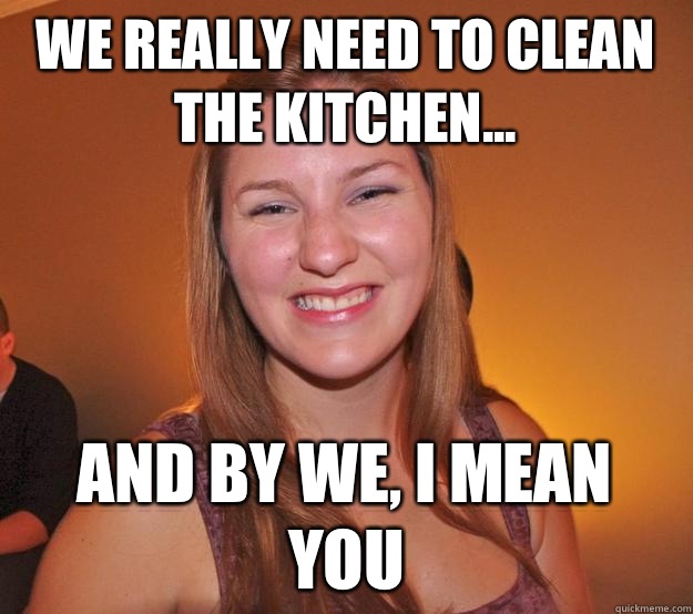 We really need to clean the kitchen... And by we, I mean you - We really need to clean the kitchen... And by we, I mean you  Passive-aggressive Erin