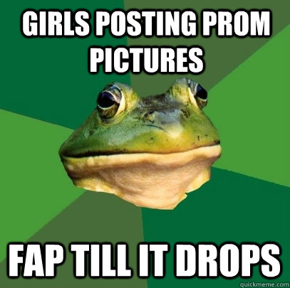 Girls posting prom pictures Fap till it drops  Foul Bachelor Frog