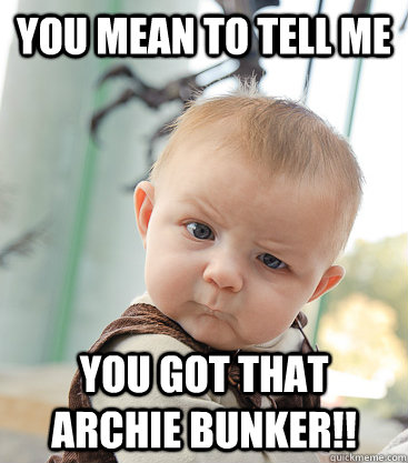 You mean to tell me You got that archie bunker!!  skeptical baby