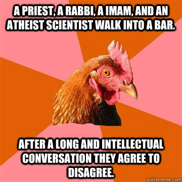 A priest, a rabbi, a imam, and an atheist scientist walk into a bar. After a long and intellectual conversation they agree to disagree. - A priest, a rabbi, a imam, and an atheist scientist walk into a bar. After a long and intellectual conversation they agree to disagree.  Anti-Joke Chicken