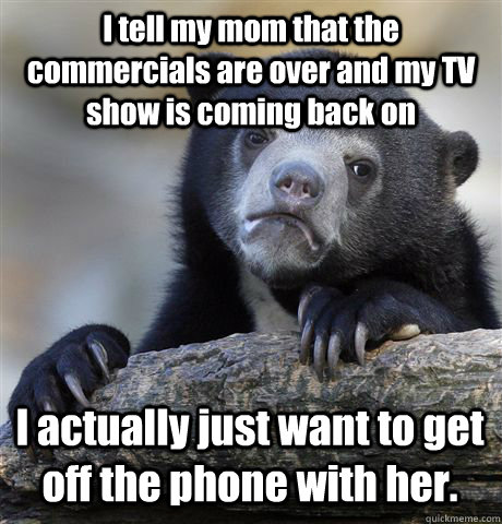 I tell my mom that the commercials are over and my TV show is coming back on I actually just want to get off the phone with her.  Confession Bear