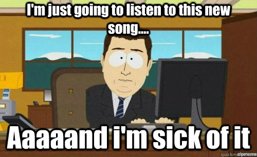 I'm just going to listen to this new song.... Aaaaand i'm sick of it  anditsgone