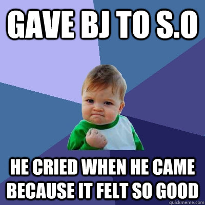 Gave BJ to S.O He cried when he came because it felt so good  Success Kid