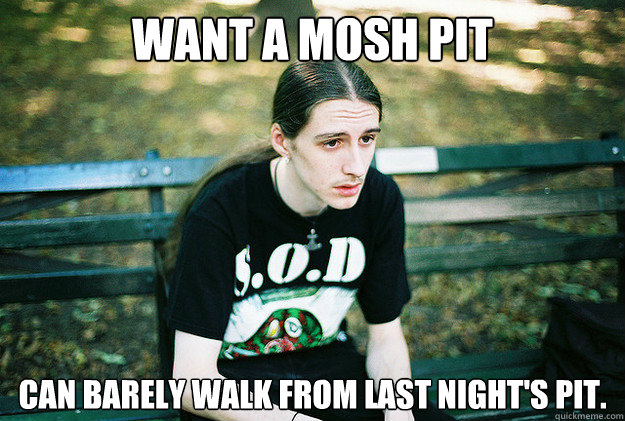 Want a mosh pit Can barely walk from last night's pit.  First World Metal Problems