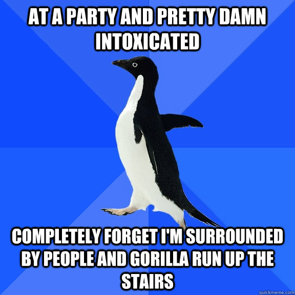 At a party and pretty damn intoxicated completely forget I'm surrounded by people and Gorilla run up the stairs  Socially Awkward Penguin
