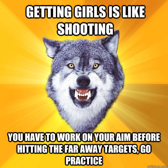 Getting girls is like shooting you have to work on your aim before hitting the far away targets, go practice  Courage Wolf