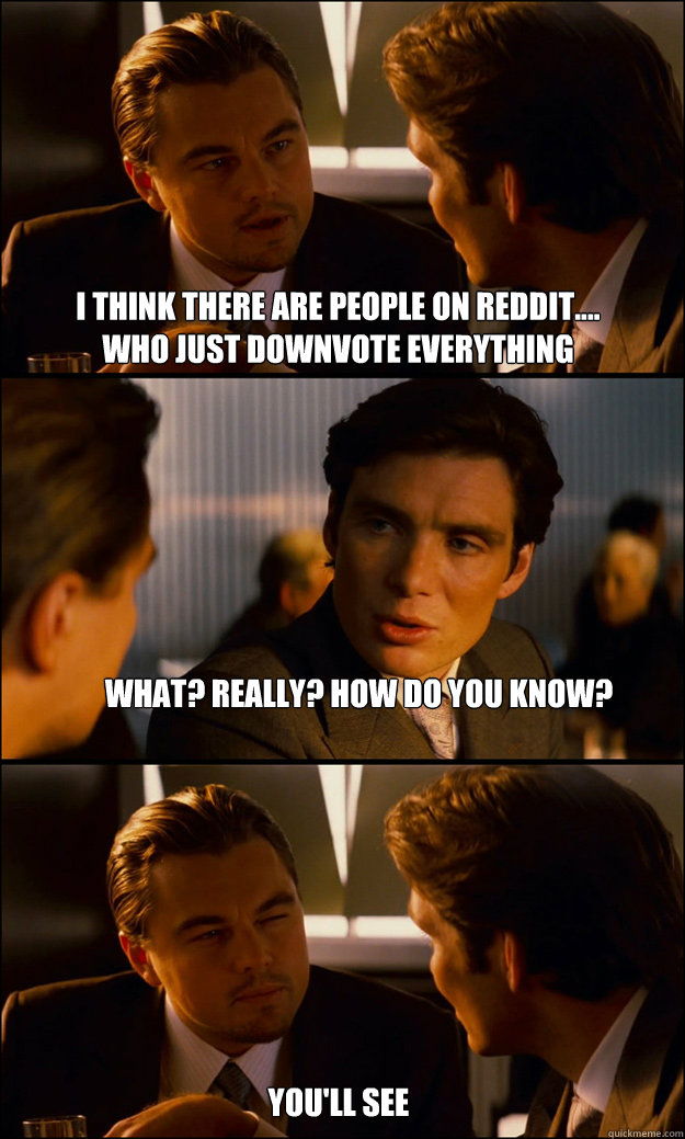 i think there are people on reddit....     who just downvote everything what? really? how do you know? you'll see  Inception