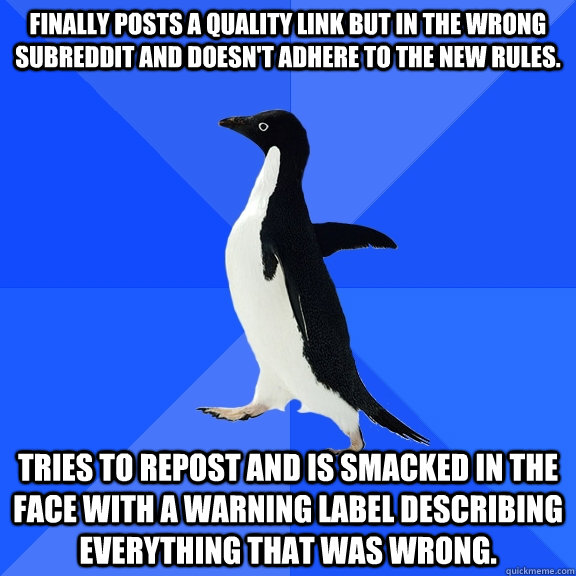 Finally posts a quality link but in the wrong subreddit and doesn't adhere to the new rules. Tries to repost and is smacked in the face with a warning label describing everything that was wrong.  Socially Awkward Penguin