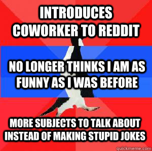 Introduces coworker to reddit No longer thinks I am as funny as I was before More subjects to talk about instead of making stupid jokes  Socially awesome awkward awesome penguin