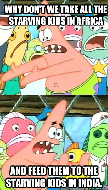 Why don't we take all the starving kids in Africa and feed them to the starving kids in India.  Push it somewhere else Patrick