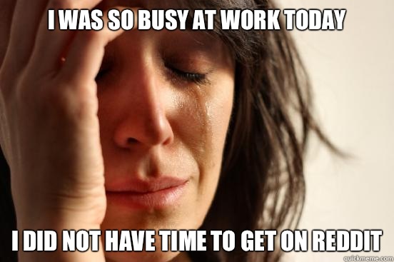 I was so busy at work today I did not have time to get on reddit  First World Problems
