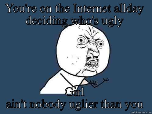 YOU'RE ON THE INTERNET ALLDAY DECIDING WHO'S UGLY GIRL AIN'T NOBODY UGLIER THAN YOU Y U No