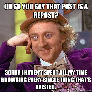 Oh so you say that post is a repost?  sorry i haven't spent all my time browsing every single thing that's existed.   Psychotic Willy Wonka