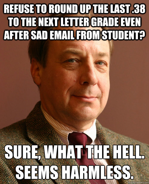 Refuse to round up the last .38 to the next letter grade even after sad email from student? Sure, what the hell.
Seems harmless. - Refuse to round up the last .38 to the next letter grade even after sad email from student? Sure, what the hell.
Seems harmless.  Harmless Harry