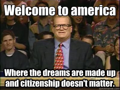 Welcome to america Where the dreams are made up and citizenship doesn't matter.  Its time to play drew carey