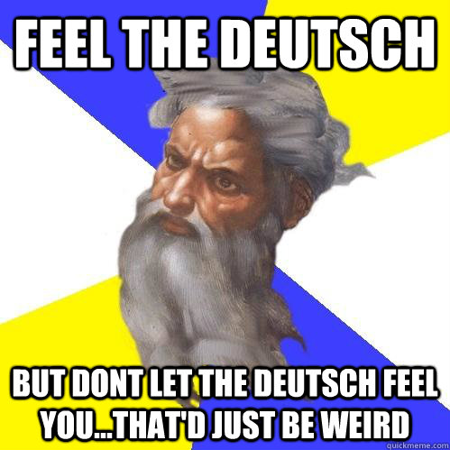 Feel the deutsch but dont let the deutsch feel you...that'd just be weird  Advice God