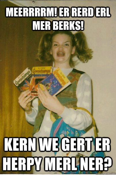 MEERRRRM! ER RERD ERL MER BERKS! KERN WE GERT ER HERPY MERL NER?  BERKS