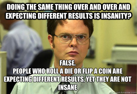 doing the same thing over and over and expecting different results is insanity? False.
People who roll a die or flip a coin are expecting different results, yet they are not insane  Dwight