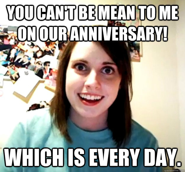 you can't be mean to me on our anniversary! which is every day.   Overly Attached Girlfriend