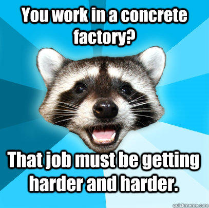 You work in a concrete factory? That job must be getting harder and harder. - You work in a concrete factory? That job must be getting harder and harder.  Lame Pun Coon