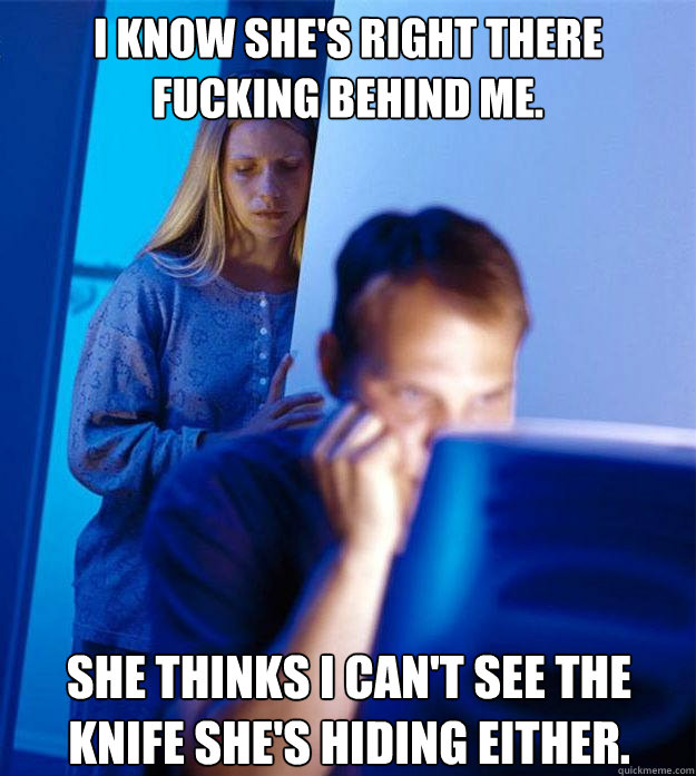 I know she's right there fucking behind me. She thinks I can't see the knife she's hiding either.  Redditors Wife