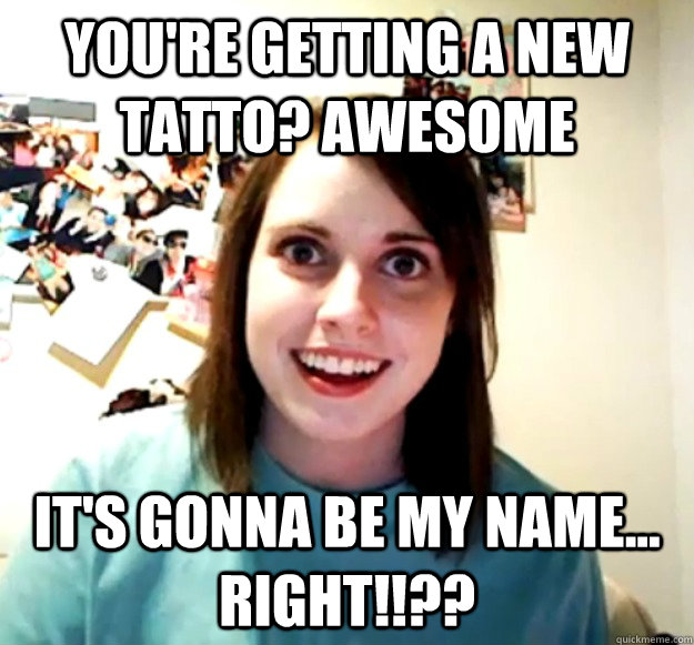 You're getting a new tatto? Awesome It's gonna be my name... right!!??  Overly Attached Girlfriend