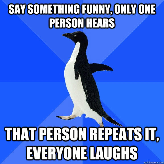 Say something funny, only one person hears that person repeats it, everyone laughs  