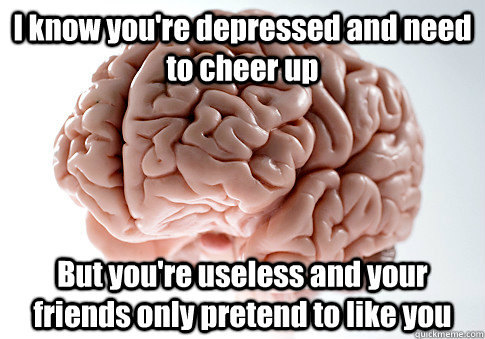 I know you're depressed and need to cheer up But you're useless and your friends only pretend to like you  Scumbag Brain