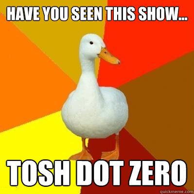 have you seen this show... tosh dot zero  Tech Impaired Duck