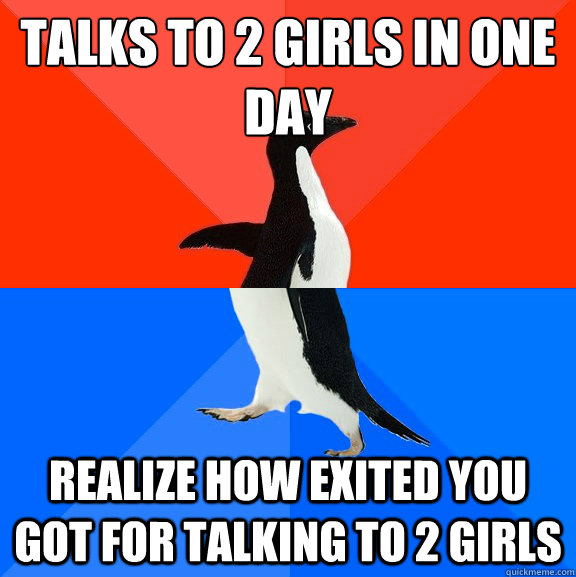 Talks to 2 girls in one day
 Realize how exited you got for talking to 2 girls  Socially Awesome Awkward Penguin