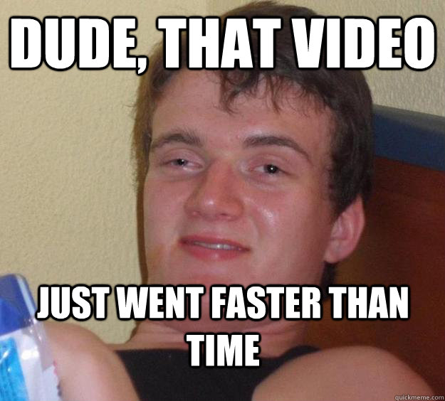 Dude, That video just went faster than time  10 Guy