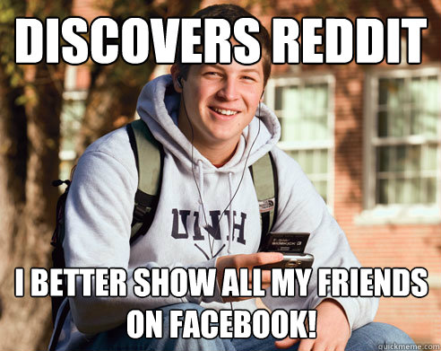 Discovers reddit I better show all my friends on facebook!  College Freshman