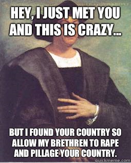 Hey, I just met you and this is crazy... But I found your country so allow my brethren to rape and pillage your country.   Christopher Columbus