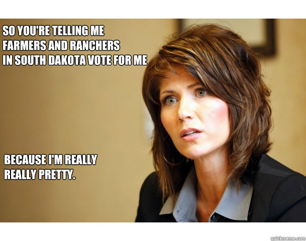 SO YOU'RE TELLING ME
FARMERS AND RANCHERS 
IN SOUTH DAKOTA VOTE FOR ME BECAUSE I'M REALLY REALLY PRETTY. - SO YOU'RE TELLING ME
FARMERS AND RANCHERS 
IN SOUTH DAKOTA VOTE FOR ME BECAUSE I'M REALLY REALLY PRETTY.  KONFUSED KRISTI