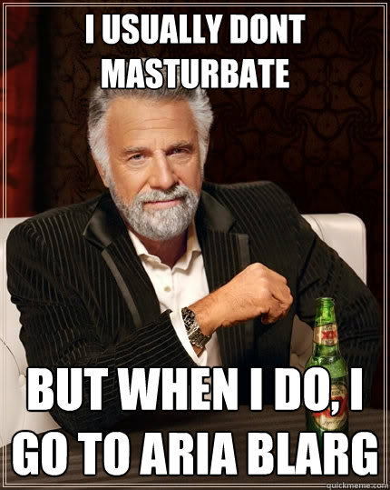 I usually dont masturbate But when I do, I go to Aria Blarg  The Most Interesting Man In The World