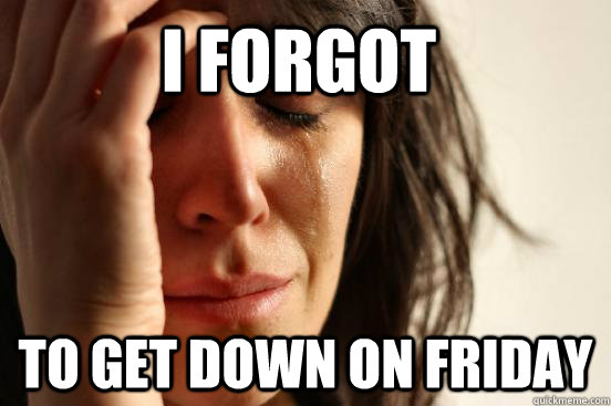 I FORGOT TO GET DOWN ON FRIDAY  First World Problems