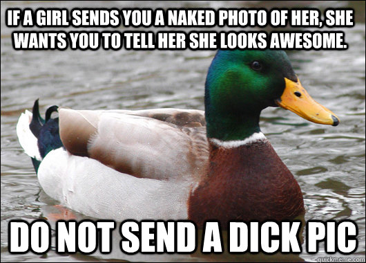 if a girl sends you a naked photo of her, she wants you to tell her she looks awesome.  do not send a dick pic - if a girl sends you a naked photo of her, she wants you to tell her she looks awesome.  do not send a dick pic  Actual Advice Mallard