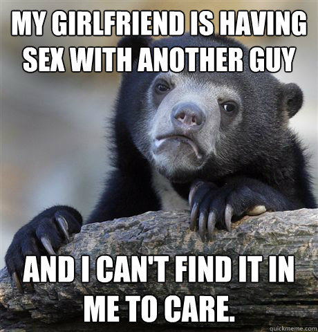 My girlfriend is having sex with another guy and I can't find it in me to care.  Confession Bear
