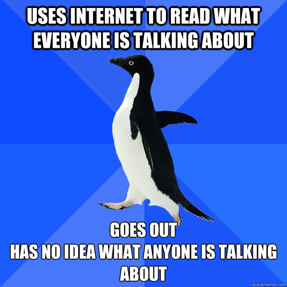 Uses internet to read what everyone is talking about Goes out
has no idea what anyone is talking about  Socially Awkward Penguin