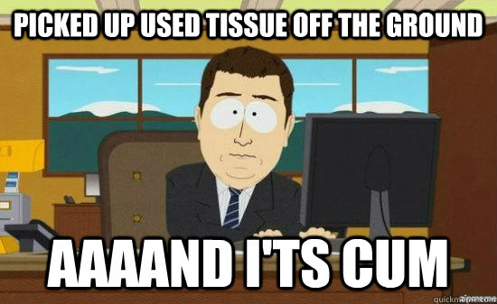 Picked up used tissue off the ground AAAAND I'ts cum  aaaand its gone