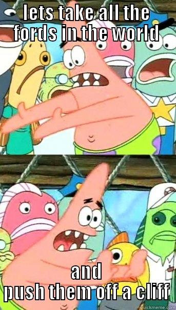 LETS TAKE ALL THE FORDS IN THE WORLD AND PUSH THEM OFF A CLIFF Push it somewhere else Patrick