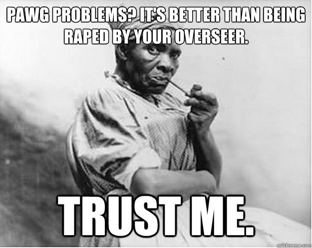 pawg problems? It's better than being raped by your overseer. trust me.  Unimpressed Slave