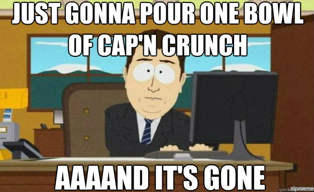Just gonna pour one bowl of Cap'n Crunch AAAAND IT'S gone  aaaand its gone