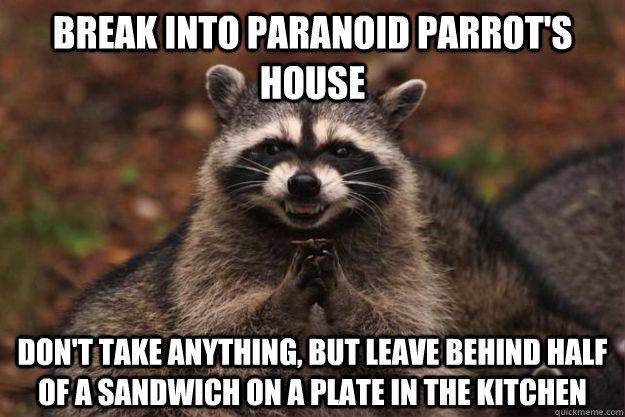 Break into paranoid parrot's house don't take anything, but leave behind half of a sandwich on a plate in the kitchen  Evil Plotting Raccoon