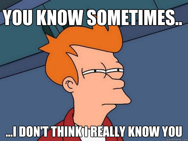 you know sometimes.. ...I don't think i really know you  Futurama Fry