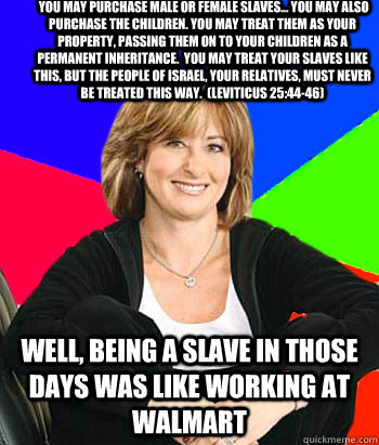  you may purchase male or female slaves... You may also purchase the children. You may treat them as your property, passing them on to your children as a permanent inheritance.  You may treat your slaves like this, but the people of Israel, your relatives  Sheltering Suburban Mom
