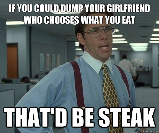 If you could dump your girlfriend who chooses what you eat That'd be steak  Lumbergh