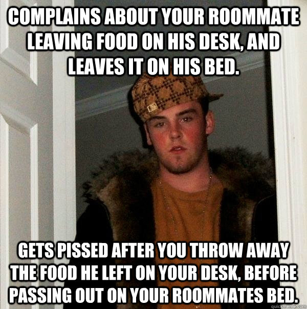 Complains about your roommate leaving food on his desk, and leaves it on his bed. Gets pissed after you throw away the food he left on your desk, before passing out on your roommates bed. - Complains about your roommate leaving food on his desk, and leaves it on his bed. Gets pissed after you throw away the food he left on your desk, before passing out on your roommates bed.  Scumbag Steve